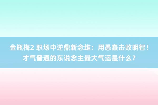 金瓶梅2 职场中逆鼎新念维：用愚蠢击败明智！才气普通的东说念主最大气运是什么？