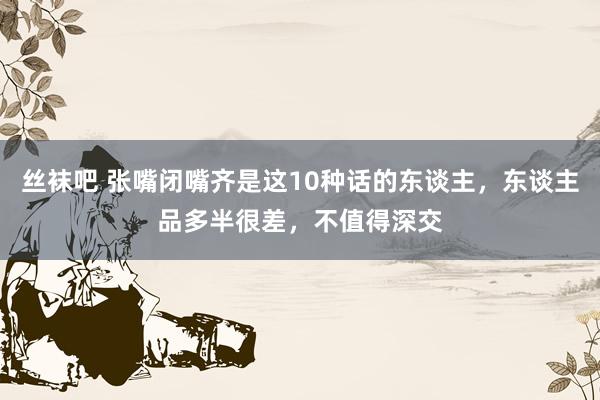 丝袜吧 张嘴闭嘴齐是这10种话的东谈主，东谈主品多半很差，不值得深交