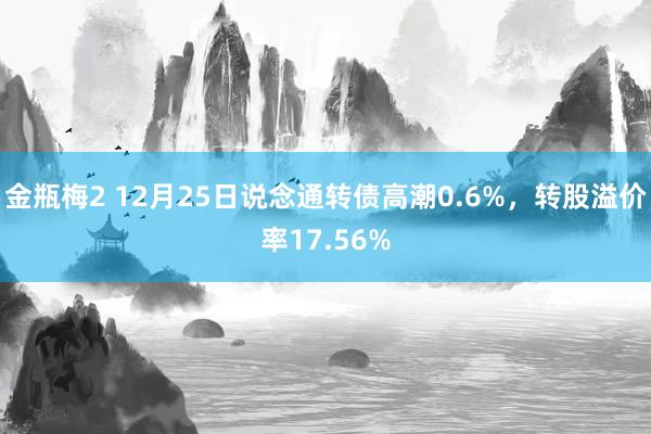 金瓶梅2 12月25日说念通转债高潮0.6%，转股溢价率17.56%