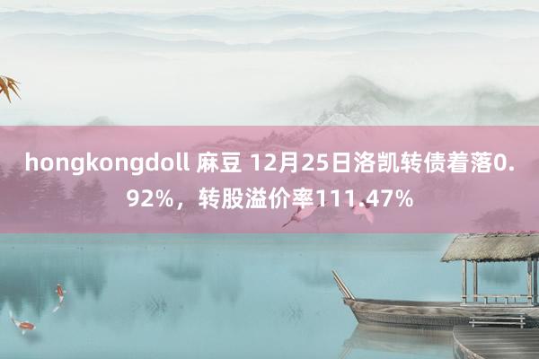 hongkongdoll 麻豆 12月25日洛凯转债着落0.92%，转股溢价率111.47%