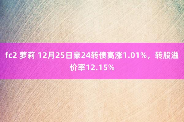 fc2 萝莉 12月25日豪24转债高涨1.01%，转股溢价率12.15%