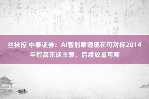 丝袜控 中泰证券：AI智能眼镜现在可对标2014年智高东谈主表，后续放量可期