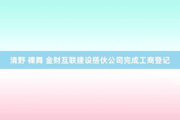 清野 裸舞 金财互联建设搭伙公司完成工商登记