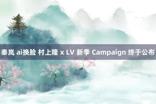 秦岚 ai换脸 村上隆 x LV 新季 Campaign 终于公布