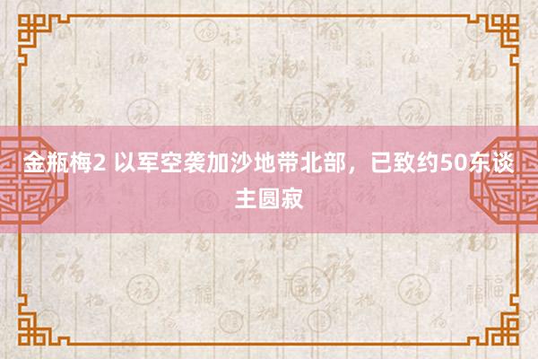 金瓶梅2 以军空袭加沙地带北部，已致约50东谈主圆寂