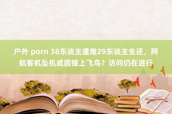 户外 porn 38东谈主遭难29东谈主生还，阿航客机坠机或因撞上飞鸟？访问仍在进行