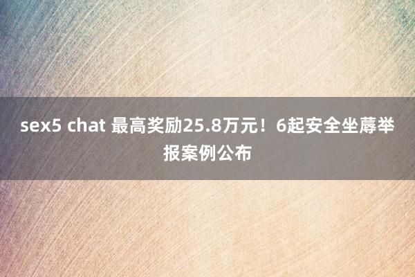 sex5 chat 最高奖励25.8万元！6起安全坐蓐举报案例公布