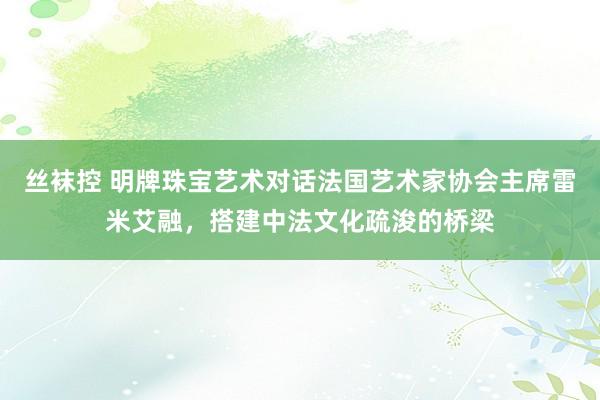 丝袜控 明牌珠宝艺术对话法国艺术家协会主席雷米艾融，搭建中法文化疏浚的桥梁