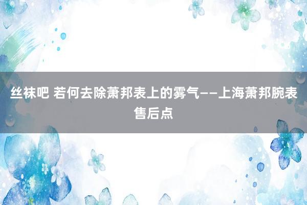 丝袜吧 若何去除萧邦表上的雾气——上海萧邦腕表售后点