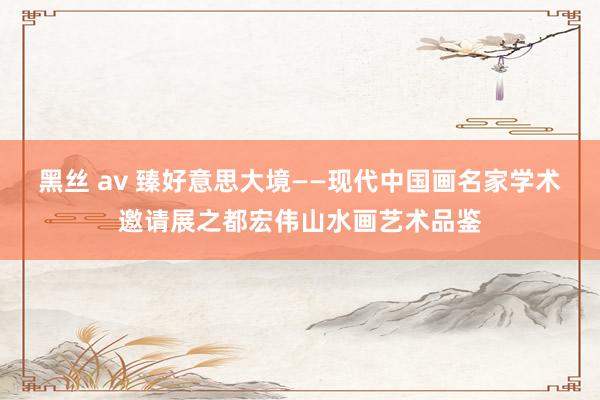 黑丝 av 臻好意思大境——现代中国画名家学术邀请展之都宏伟山水画艺术品鉴