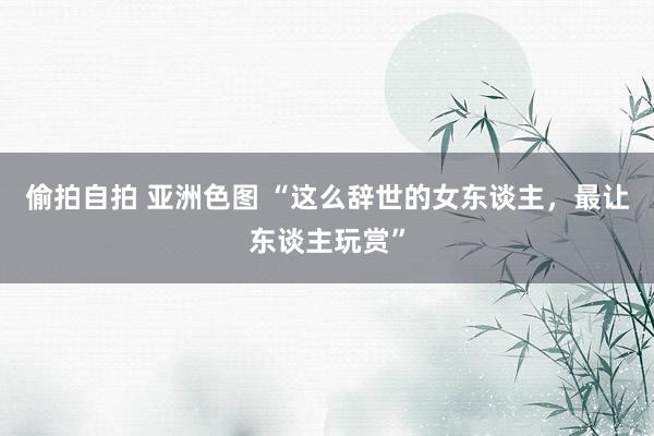 偷拍自拍 亚洲色图 “这么辞世的女东谈主，最让东谈主玩赏”