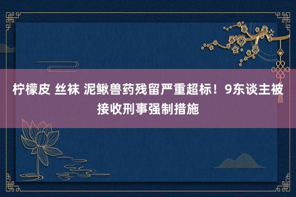 柠檬皮 丝袜 泥鳅兽药残留严重超标！9东谈主被接收刑事强制措施