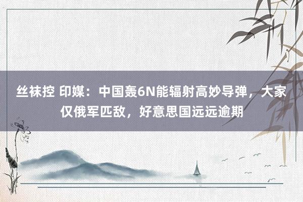 丝袜控 印媒：中国轰6N能辐射高妙导弹，大家仅俄军匹敌，好意思国远远逾期