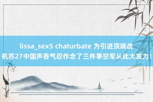 lissa_sex5 chaturbate 为引进顶端战机苏27中国声吞气忍作念了三件事空军从此大发力！