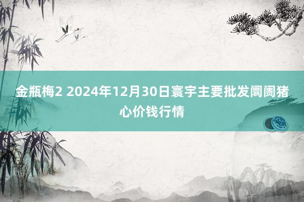 金瓶梅2 2024年12月30日寰宇主要批发阛阓猪心价钱行情