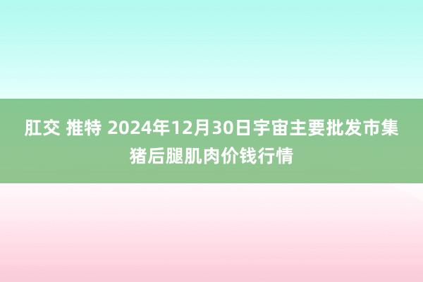 肛交 推特 2024年12月30日宇宙主要批发市集猪后腿肌肉价钱行情