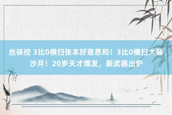 丝袜控 3比0横扫张本好意思和！3比0横扫大藤沙月！20岁天才爆发，新武器出炉