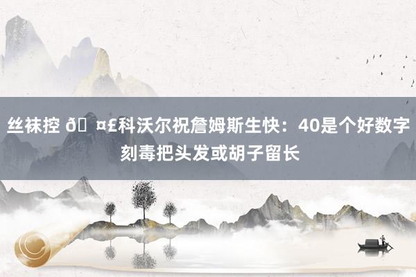 丝袜控 🤣科沃尔祝詹姆斯生快：40是个好数字 刻毒把头发或胡子留长