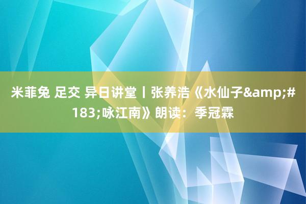 米菲兔 足交 异日讲堂丨张养浩《水仙子&#183;咏江南》朗读：季冠霖