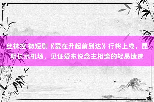 丝袜控 微短剧《爱在升起前到达》行将上线，昆明长水机场，见证爱东说念主相逢的轻易遗迹