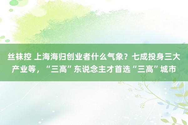 丝袜控 上海海归创业者什么气象？七成投身三大产业等，“三高”东说念主才首选“三高”城市