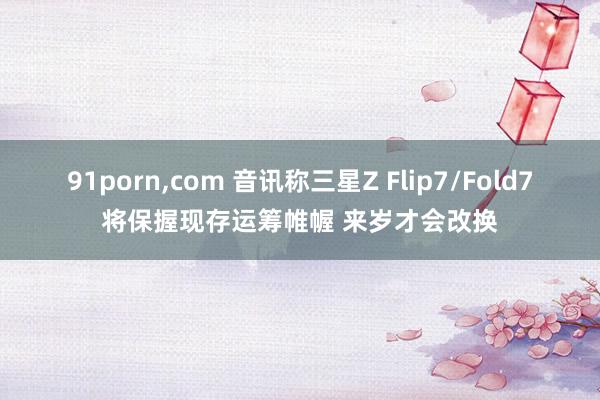 91porn，com 音讯称三星Z Flip7/Fold7将保握现存运筹帷幄 来岁才会改换