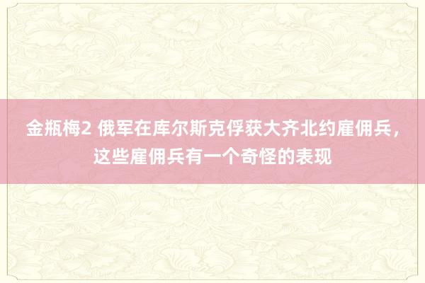 金瓶梅2 俄军在库尔斯克俘获大齐北约雇佣兵，这些雇佣兵有一个奇怪的表现