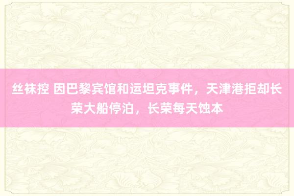 丝袜控 因巴黎宾馆和运坦克事件，天津港拒却长荣大船停泊，长荣每天蚀本