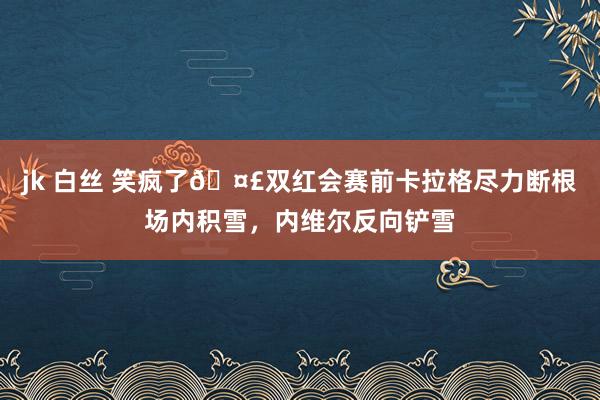 jk 白丝 笑疯了🤣双红会赛前卡拉格尽力断根场内积雪，内维尔反向铲雪