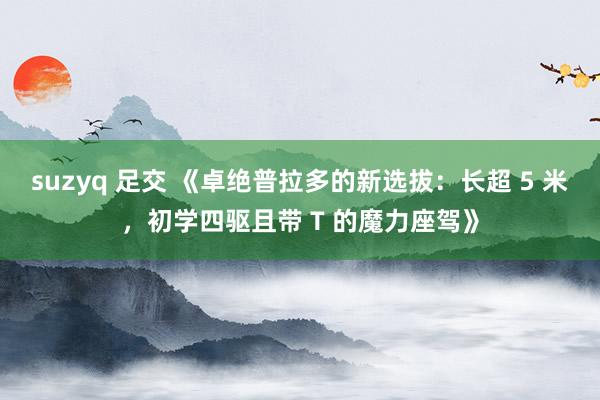 suzyq 足交 《卓绝普拉多的新选拔：长超 5 米，初学四驱且带 T 的魔力座驾》