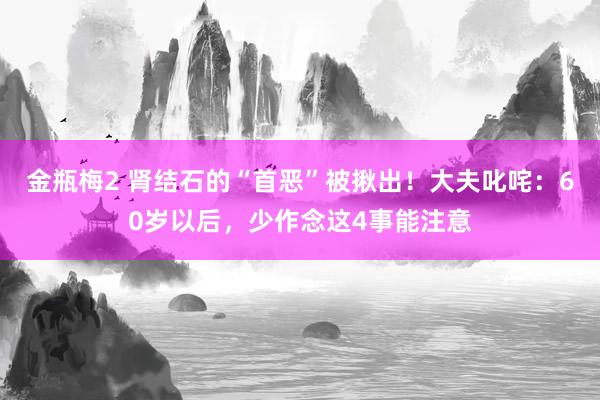 金瓶梅2 肾结石的“首恶”被揪出！大夫叱咤：60岁以后，少作念这4事能注意