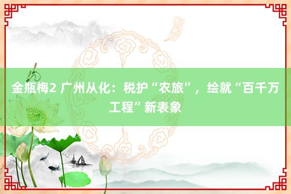 金瓶梅2 广州从化：税护“农旅”，绘就“百千万工程”新表象