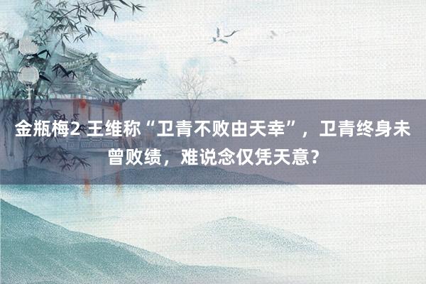 金瓶梅2 王维称“卫青不败由天幸”，卫青终身未曾败绩，难说念仅凭天意？