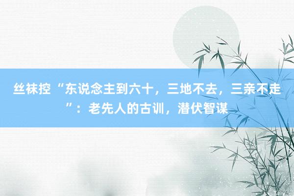 丝袜控 “东说念主到六十，三地不去，三亲不走”：老先人的古训，潜伏智谋