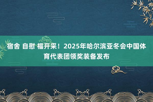 宿舍 自慰 福开采！2025年哈尔滨亚冬会中国体育代表团领奖装备发布