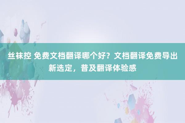 丝袜控 免费文档翻译哪个好？文档翻译免费导出新选定，普及翻译体验感