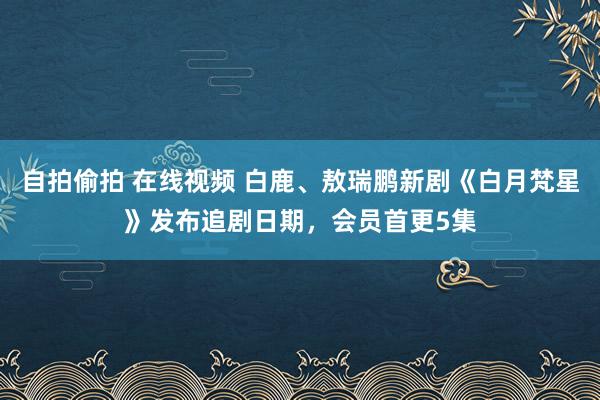 自拍偷拍 在线视频 白鹿、敖瑞鹏新剧《白月梵星》发布追剧日期，会员首更5集