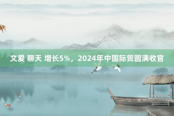 文爱 聊天 增长5%，2024年中国际贸圆满收官