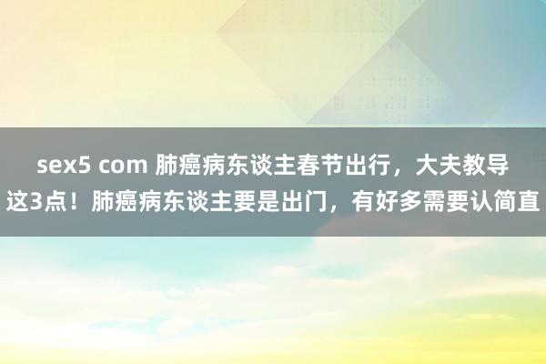 sex5 com 肺癌病东谈主春节出行，大夫教导这3点！肺癌病东谈主要是出门，有好多需要认简直