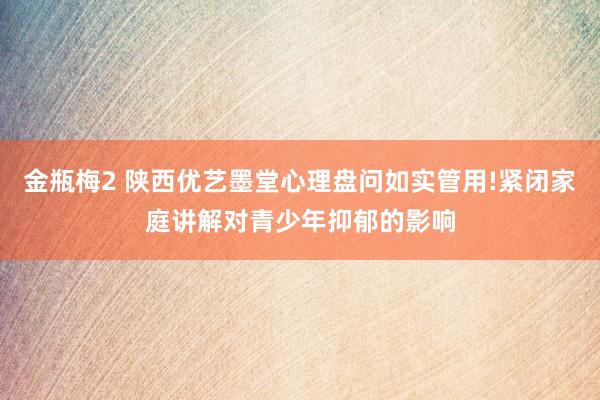 金瓶梅2 陕西优艺墨堂心理盘问如实管用!紧闭家庭讲解对青少年抑郁的影响