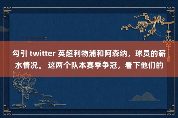 勾引 twitter 英超利物浦和阿森纳，球员的薪水情况。 这两个队本赛季争冠，看下他们的