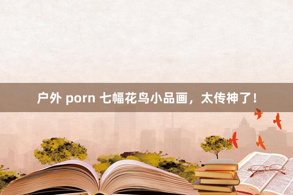 户外 porn 七幅花鸟小品画，太传神了！