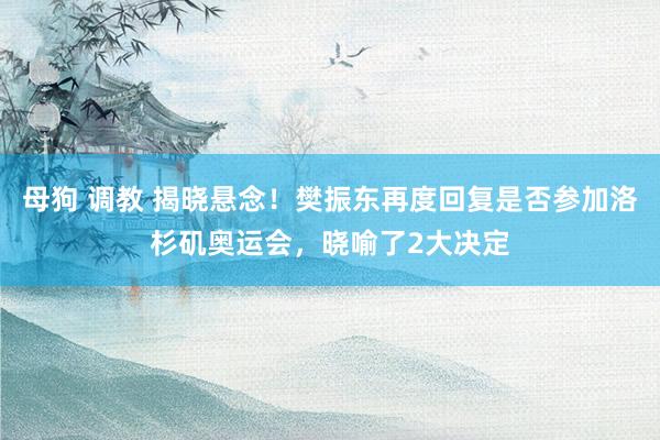 母狗 调教 揭晓悬念！樊振东再度回复是否参加洛杉矶奥运会，晓喻了2大决定