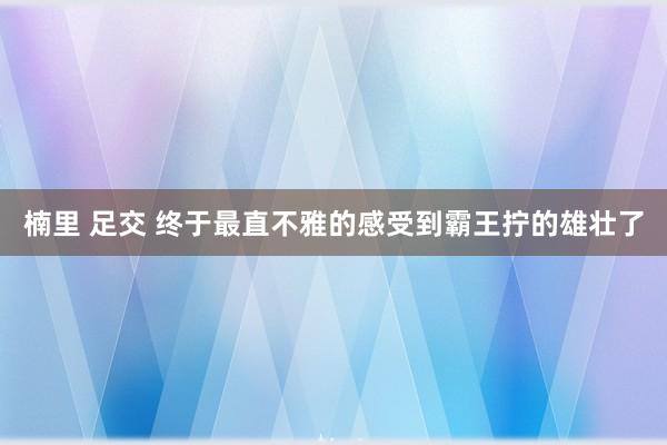 楠里 足交 终于最直不雅的感受到霸王拧的雄壮了