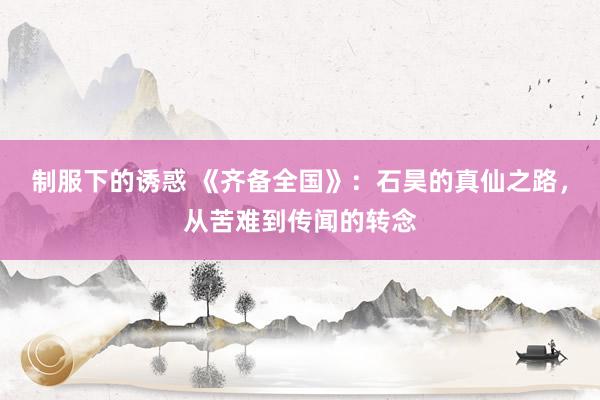 制服下的诱惑 《齐备全国》：石昊的真仙之路，从苦难到传闻的转念