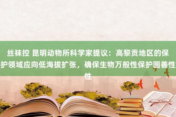 丝袜控 昆明动物所科学家提议：高黎贡地区的保护领域应向低海拔扩张，确保生物万般性保护圆善性